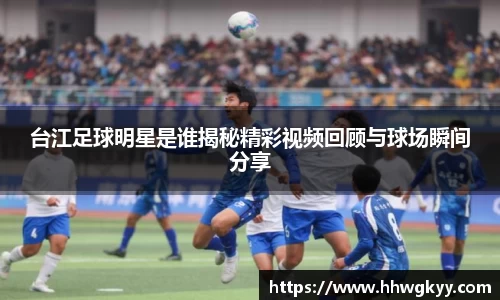 台江足球明星是谁揭秘精彩视频回顾与球场瞬间分享