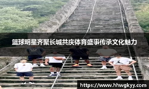 篮球明星齐聚长城共庆体育盛事传承文化魅力